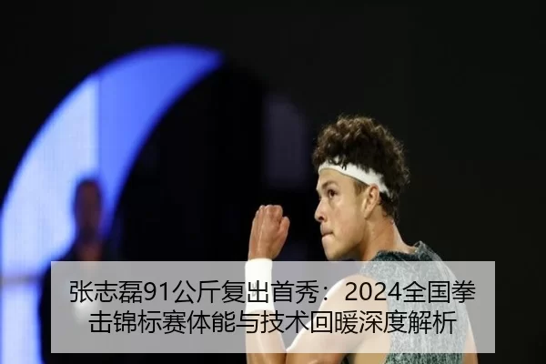 张志磊91公斤复出首秀：2024全国拳击锦标赛体能与技术回暖深度解析