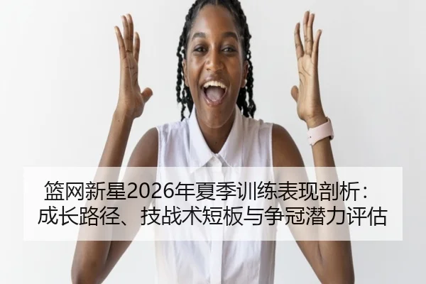 篮网新星2026年夏季训练表现剖析：成长路径、技战术短板与争冠潜力评估