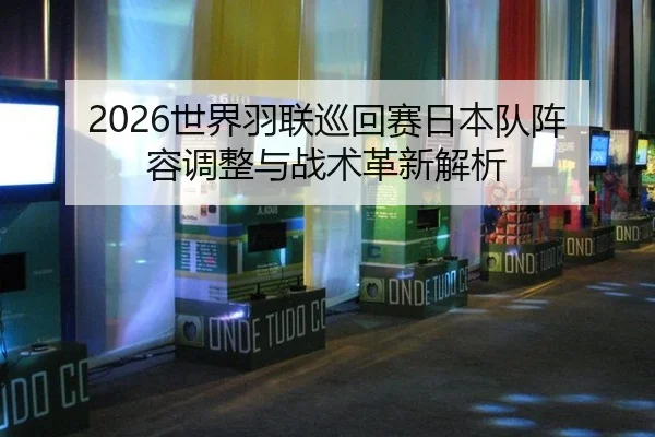 2026世界羽联巡回赛日本队阵容调整与战术革新解析