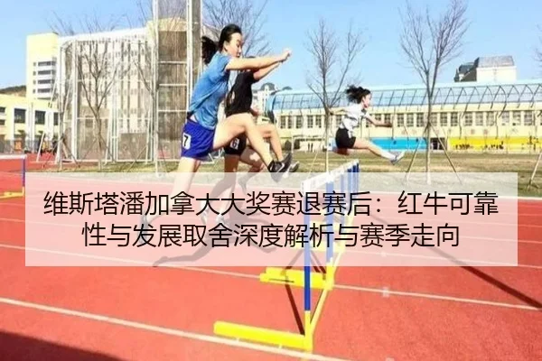 维斯塔潘加拿大大奖赛退赛后：红牛可靠性与发展取舍深度解析与赛季走向