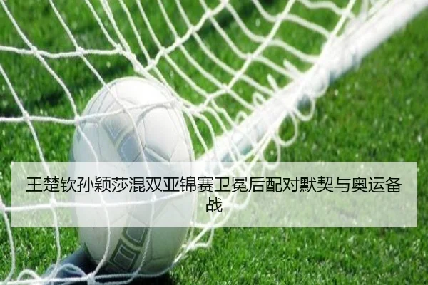 王楚钦孙颖莎混双亚锦赛卫冕后配对默契与奥运备战