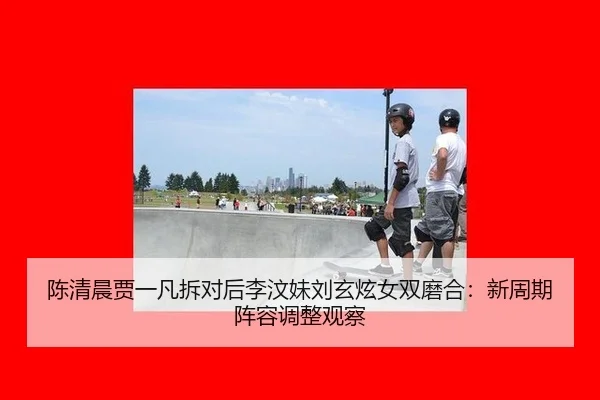 陈清晨贾一凡拆对后李汶妹刘玄炫女双磨合：新周期阵容调整观察